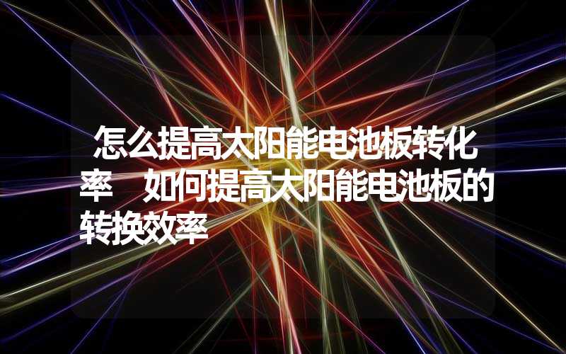 怎么提高太阳能电池板转化率 如何提高太阳能电池板的转换效率